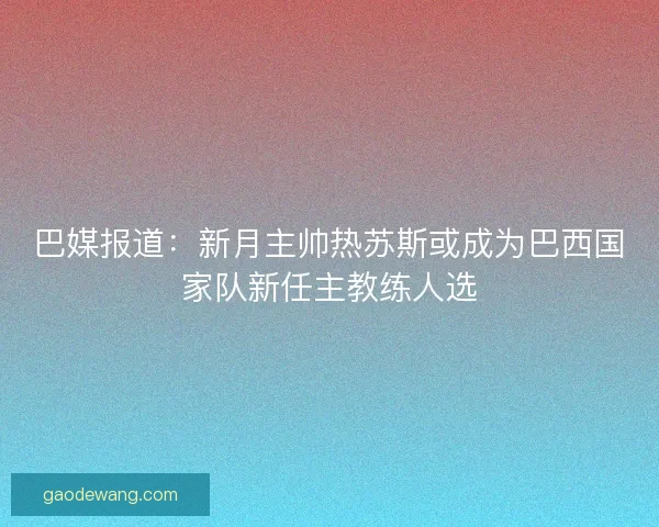 巴媒报道：新月主帅热苏斯或成为巴西国家队新任主教练人选