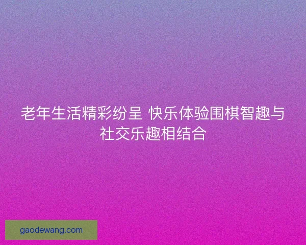 老年生活精彩纷呈 快乐体验围棋智趣与社交乐趣相结合