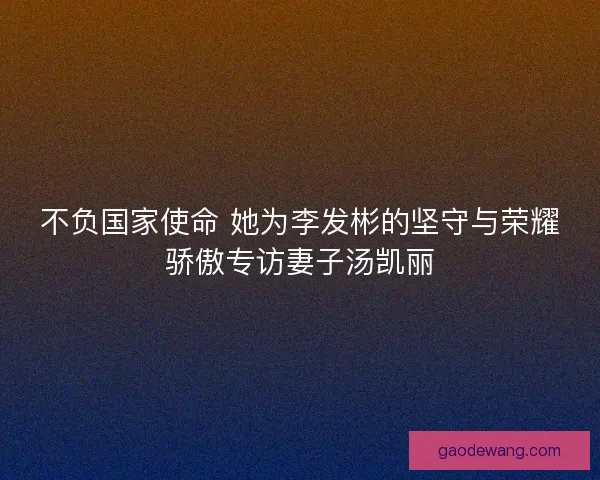 不负国家使命 她为李发彬的坚守与荣耀骄傲专访妻子汤凯丽